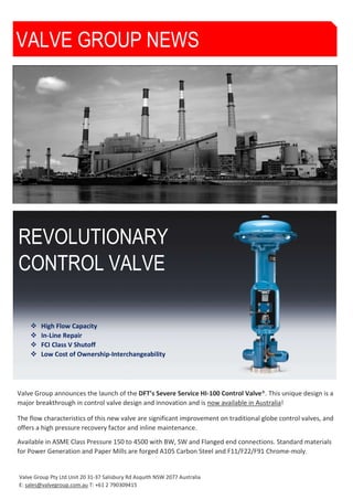 Valve Group Pty Ltd Unit 20 31-37 Salisbury Rd Asquith NSW 2077 Australia
E: sales@valvegroup.com.au T: +61 2 790309415
REVOLUTIONARY
CONTROL VALVE
Major new severe service valve design
provides breakthrough in valve performance
VALVE GROUP NEWS
Valve Group announces the launch of the DFT’s Severe Service HI-100 Control Valve®. This unique design is a
major breakthrough in control valve design and innovation and is now available in Australia!
The flow characteristics of this new valve are significant improvement on traditional globe control valves, and
offers a high pressure recovery factor and inline maintenance.
Available in ASME Class Pressure 150 to 4500 with BW, SW and Flanged end connections. Standard materials
for Power Generation and Paper Mills are forged A105 Carbon Steel and F11/F22/F91 Chrome-moly.
 High Flow Capacity
 In-Line Repair
 FCI Class V Shutoff
 Low Cost of Ownership-Interchangeability
 