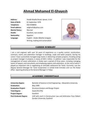 ACADEMIC CREDENTIALS
CAREER SUMMARY
Ahmad Mohamed El-Ghayesh
Address: Sheikh Khalifa Street, Ajman, U.A.E
Date of Birth: 01 September 1976
Telephone: 050-4598850
Email address: aelghaish@yahoo.com
Marital Status: Married
Health: Excellent, non-smoker
Nationality: Egyptian
Language: English – Arabic (Mother tongue)
Writing, reading and conversation
I am a civil engineer with over 16 years of experience as a quality control, construction,
contracts, claims and arbitration manager in buildings, roads and water projects. During my
career I have successfully managed large teams in delivering complex projects, including acting
as project manager in projects in excess of AED 1 billion. In addition I was responsible for the
management of seven arbitrations in Dubai over a period of three years, including managing
teams of lawyers and consultants and employing experts and arbitrators, at the end of which I
played an important role in negotiating an amicable settlement for Taisei. Currently I am the
Deputy General Manager for Taisei Corporation in United Arab Emirates and run the Dubai
office reporting directly to the General Manager in Tokyo.
University Degree: Bachelor of Science in Civil Engineering – Alexandria University
Graduation: May 1999
Graduation Project: Structure Analysis and Design Project
Total Degree: Good (70.27%)
Project Degree: Excellent
Post Graduate Degree: LLM with merit in Construction Law and Arbitration from Robert
Gordon University, Scotland
 