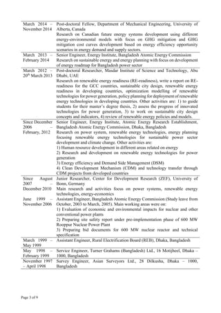 Page 3 of 9
March 2014 –
November 2014
Post-doctoral Fellow, Department of Mechanical Engineering, University of
Alberta, Canada
Research on Canadian future energy systems development using different
energy-environmental models with focus on GHG mitigation and GHG
mitigation cost curves development based on energy efficiency opportunity
scenarios in energy demand and supply sectors.
March 2013 –
February 2014
Senior Engineer, Energy Institute, Bangladesh Atomic Energy Commission
Research on sustainable energy and energy planning with focus on development
of energy roadmap for Bangladesh power sector
March 2012 –
20th
March 2013
Post-doctoral Researcher, Masdar Institute of Science and Technology, Abu
Dhabi, UAE
Research on renewable energy readiness (RE-readiness), write a report on RE-
readiness for the GCC countries, sustainable city design, renewable energy
readiness in developing countries, optimization modelling of renewable
technologies for power generation, policy planning for deployment of renewable
energy technologies in developing countries. Other activities are: 1) to guide
students for their master’s degree thesis, 2) assess the progress of innovated
technologies for power generation, 3) to work on sustainable city design
concepts and indicators, 4) review of renewable energy policies and models.
Since December
2006 –
February, 2012
Senior Engineer, Energy Institute, Atomic Energy Research Establishment,
Bangladesh Atomic Energy Commission, Dhaka, Bangladesh
Research on power system, renewable energy technologies, energy planning
focusing renewable energy technologies for sustainable power sector
development and climate change. Other activities are:
1) Human resource development in different areas related on energy
2) Research and development on renewable energy technologies for power
generation
3) Energy efficiency and Demand Side Management (DSM)
4) Clean Development Mechanism (CDM) and technology transfer through
CDM projects from developed countries
Since August
2007 –
December 2010
Junior Researcher, Center for Development Research (ZEF), University of
Bonn, Germany
Main research and activities focus on power systems, renewable energy
technologies, energy-economics
June 1999 –
November 2006
Assistant Engineer, Bangladesh Atomic Energy Commission (Study leave from
October, 2003 to March, 2005). Main working areas were on:
1) Evaluation of economic and environmental impacts for nuclear and other
conventional power plants
2) Preparing site safety report under pre-implementation phase of 600 MW
Rooppur Nuclear Power Plant
3) Preparing bid documents for 600 MW nuclear reactor and technical
specification
March 1999 –
May 1999
Assistant Engineer, Rural Electrification Board (REB), Dhaka, Bangladesh
May 1998 –
February 1999
Service Engineer, Turner Grahams (Bangladesh) Ltd., 16 Motijheel, Dhaka –
1000, Bangladesh
November 1997
– April 1998
Survey Engineer, Asian Surveyors Ltd., 28 Dilkusha, Dhaka – 1000,
Bangladesh
 