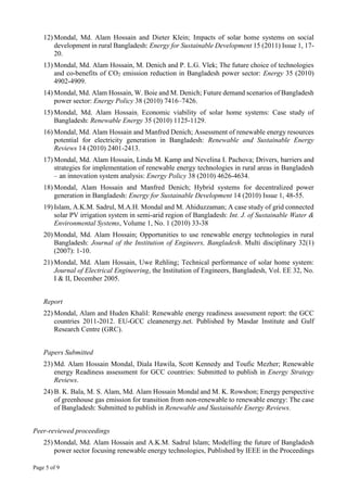 Page 5 of 9
12) Mondal, Md. Alam Hossain and Dieter Klein; Impacts of solar home systems on social
development in rural Bangladesh: Energy for Sustainable Development 15 (2011) Issue 1, 17-
20.
13) Mondal, Md. Alam Hossain, M. Denich and P. L.G. Vlek; The future choice of technologies
and co-benefits of CO2 emission reduction in Bangladesh power sector: Energy 35 (2010)
4902-4909.
14) Mondal, Md. Alam Hossain, W. Boie and M. Denich; Future demand scenarios of Bangladesh
power sector: Energy Policy 38 (2010) 7416–7426.
15) Mondal, Md. Alam Hossain; Economic viability of solar home systems: Case study of
Bangladesh: Renewable Energy 35 (2010) 1125-1129.
16) Mondal, Md. Alam Hossain and Manfred Denich; Assessment of renewable energy resources
potential for electricity generation in Bangladesh: Renewable and Sustainable Energy
Reviews 14 (2010) 2401-2413.
17) Mondal, Md. Alam Hossain, Linda M. Kamp and Nevelina I. Pachova; Drivers, barriers and
strategies for implementation of renewable energy technologies in rural areas in Bangladesh
– an innovation system analysis: Energy Policy 38 (2010) 4626-4634.
18) Mondal, Alam Hossain and Manfred Denich; Hybrid systems for decentralized power
generation in Bangladesh: Energy for Sustainable Development 14 (2010) Issue 1, 48-55.
19) Islam, A.K.M. Sadrul, M.A.H. Mondal and M. Ahiduzzaman; A case study of grid connected
solar PV irrigation system in semi-arid region of Bangladesh: Int. J. of Sustainable Water &
Environmental Systems, Volume 1, No. 1 (2010) 33-38
20) Mondal, Md. Alam Hossain; Opportunities to use renewable energy technologies in rural
Bangladesh: Journal of the Institution of Engineers, Bangladesh. Multi disciplinary 32(1)
(2007): 1-10.
21) Mondal, Md. Alam Hossain, Uwe Rehling; Technical performance of solar home system:
Journal of Electrical Engineering, the Institution of Engineers, Bangladesh, Vol. EE 32, No.
I & II, December 2005.
Report
22) Mondal, Alam and Huden Khalil: Renewable energy readiness assessment report: the GCC
countries 2011-2012. EU-GCC cleanenergy.net. Published by Masdar Institute and Gulf
Research Centre (GRC).
Papers Submitted
23) Md. Alam Hossain Mondal, Diala Hawila, Scott Kennedy and Toufic Mezher; Renewable
energy Readiness assessment for GCC countries: Submitted to publish in Energy Strategy
Reviews.
24) B. K. Bala, M. S. Alam, Md. Alam Hossain Mondal and M. K. Rowshon; Energy perspective
of greenhouse gas emission for transition from non-renewable to renewable energy: The case
of Bangladesh: Submitted to publish in Renewable and Sustainable Energy Reviews.
Peer-reviewed proceedings
25) Mondal, Md. Alam Hossain and A.K.M. Sadrul Islam; Modelling the future of Bangladesh
power sector focusing renewable energy technologies, Published by IEEE in the Proceedings
 