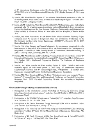 Page 6 of 9
of 2nd
International Conference on the Development in Renewable Energy Technologies
(ICDRET12) held in United International University (UIU), Dhaka, January 5-7, 2012, page
340-343.
26) Mondal, Md. Alam Hossain; Impacts of CO2 emission constraints on penetration of solar PV
in the Bangladesh power sector, Proc. World Renewable Energy Congress – Sweden 2011,
May 8–13, 2011, Linkoping, Sweden.
27) Islam, A.K.M. Sadrul, Md. Alam Hossain Mondal and M. Ahiduzzaman; A case study of grid
connected solar PV irrigation system in semi-arid region of Bangladesh, Proc. International
Engineering Conference on Hot Arid Regions: Challenges, Technologies, and Opportunities,
Edited by Bilal A. Akash and Ahmad M. Abu Abdo, Al-Ahsa, Kingdom of Saudia Arabia,
2010.
28) Mondal, Md. Alam Hossain and A.K.M. Sadrul Islam; Techno-economic feasibility of grid
connected solar PV system in Bangladesh, Proc. 1st International Conference on the
Developments in Renewable Energy Technology (ICDRET'09), December 17-20, 2009,
Dhaka, Bangladesh. 1-4.
29) Mondal, Md. Alam Hossain and Sayan Chakrabarty; Socio-economic impacts of the solar
home systems in Bangladesh. Conference on 'Ideas and Innovations for the Development of
Bangladesh', October 9-10, 2009, Kennedy School of Government, Harvard University, 79
John F. Kennedy Street, Cambridge, MA 02138, USA.
30) Mondal, Md. Alam Hossain and Uwe Rehling; “Financial viability of solar home system” 5th
International Mechanical Engineering Conference and 10th
Annual Paper Meet, 30 September
– 2 October, 2005, Mechanical Engineering Division, The Institution of Engineers,
Bangladesh.
31) Mondal, Md. Alam Hossain and Uwe Rehling, Dieter W. Klein “Technical and socio-
economic aspects of solar home system: A Case Study” 5th
International Mechanical
Engineering Conference and 10th
Annual Paper Meet, 30 September – 2 October, 2005,
Mechanical Engineering Division, The Institution of Engineers, Bangladesh.
32) Mondal, Md. Alam Hossain and Dieter W. Klein “Attitudes towards wind energy in Thurso,
Scotland” 4th
Annual Paper Meet and International Conference on Electrical Engineering,
December 29-31, 2005, Electrical Engineering Division, The Institution of Engineers,
Bangladesh.
Professional training/workshop (international and national)
1) Participation in the International Alumni Workshop on “Scaling up renewable energy
technologies to mitigate climate change” took place from 01 October to 04 October, 2013 in
Kathmandu, Nepal.
2) Participation in the “UNFCCC Conference of Parties (COP18)” took place from November
26 to December 07, 2012 in Doha, Qatar.
3) Participation in the “World Renewable Energy Summit (WRES), held in Abu Bhai, United
Arab Emirates from January 16 to January 18, 2013.
4) Participation of the workshop on “Renewable energy assessment in the GCC: networking
competences” held on 27th
June, 2012 at Masdar Institute of Science and Technology, Abu
Dhabi, UAE
5) Participation of 4th North Africa and Middle East Solar Conference & Expo (MENASOL
2012) from 16th
May to 17th May 2012, Abu Dhabi, UAE
 