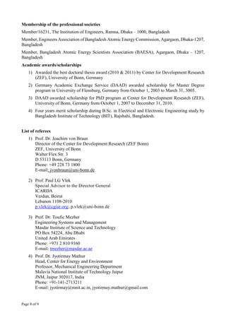 Page 8 of 9
Membership of the professional societies
Member/16231, The Institution of Engineers, Ramna, Dhaka – 1000, Bangladesh
Member, Engineers Association of Bangladesh Atomic Energy Commission, Agargaon, Dhaka-1207,
Bangladesh
Member, Bangladesh Atomic Energy Scientists Association (BAESA), Agargaon, Dhaka – 1207,
Bangladesh
Academic awards/scholarships
1) Awarded the best doctoral thesis award (2010 & 2011) by Center for Development Research
(ZEF), University of Bonn, Germany
2) Germany Academic Exchange Service (DAAD) awarded scholarship for Master Degree
program in University of Flensburg, Germany from October 1, 2003 to March 31, 3005.
3) DAAD awarded scholarship for PhD program at Center for Development Research (ZEF),
University of Bonn, Germany from October 1, 2007 to December 31, 2010.
4) Four years merit scholarship during B.Sc. in Electrical and Electronic Engineering study by
Bangladesh Institute of Technology (BIT), Rajshahi, Bangladesh.
List of referees
1) Prof. Dr. Joachim von Braun
Director of the Center for Development Research (ZEF Bonn)
ZEF, University of Bonn
Walter Flex Str. 3
D 53113 Bonn, Germany
Phone: +49 228 73 1800
E-mail: jvonbraun@uni-bonn.de
2) Prof. Paul LG Vlek
Special Advisor to the Director General
ICARDA
Verdun, Beirut
Lebanon 1108-2010
p.vlek@cgiar.org; p.vlek@uni-bonn.de
3) Prof. Dr. Toufic Mezher
Engineering Systems and Management
Masdar Institute of Science and Technology
PO Box 54224, Abu Dhabi
United Arab Emirates
Phone: +971 2 810 9160
E-mail: tmezher@masdar.ac.ae
4) Prof. Dr. Jyotirmay Mathur
Head, Center for Energy and Environment
Professor, Mechanical Engineering Department
Malavia National Institute of Technology Jaipur
JNM, Jaipur 302017, India
Phone: +91-141-2713211
E-mail: jyotirmay@mnit.ac.in, jyotirmay.mathur@gmail.com
 