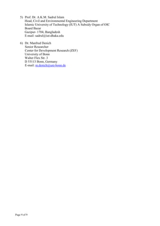 Page 9 of 9
5) Prof. Dr. A.K.M. Sadrul Islam
Head, Civil and Environmental Engineering Department
Islamic University of Technology (IUT) A Subsidy Organ of OIC
Board Bazar
Gazipur- 1704, Bangladesh
E-mail: sadrul@iut-dhaka.edu
6) Dr. Manfred Denich
Senior Researcher
Center for Development Research (ZEF)
University of Bonn
Walter Flex Str. 3
D 53113 Bonn, Germany
E-mail: m.denich@uni-bonn.de
 