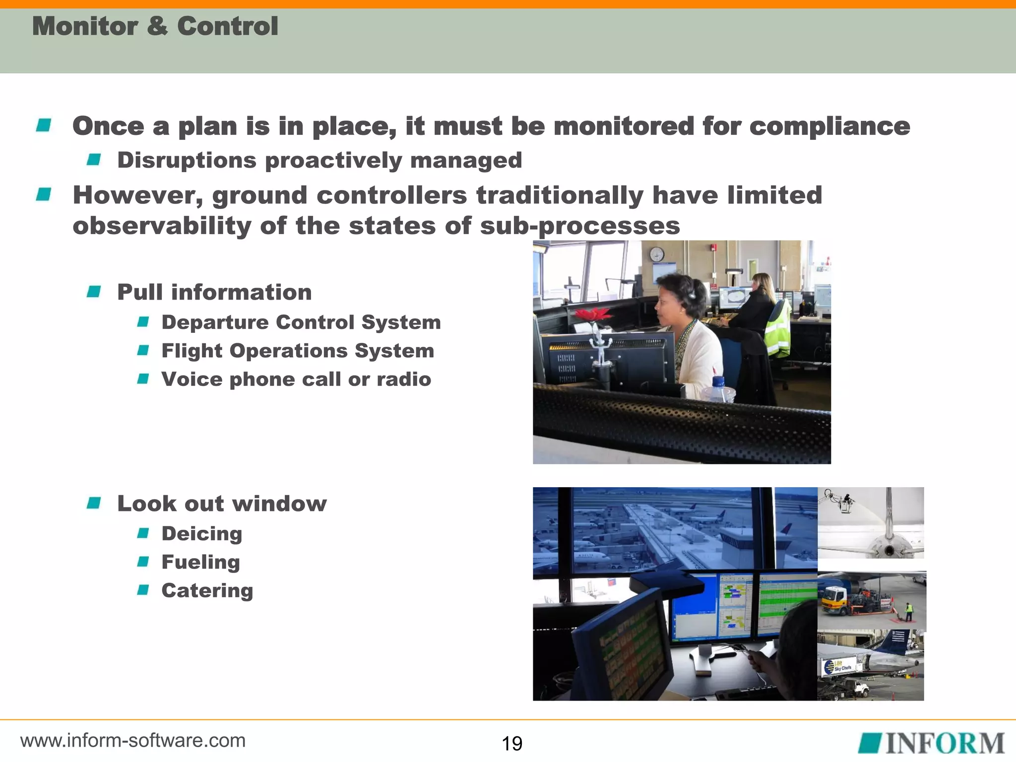 www.inform-software.com
Monitor & Control
Once a plan is in place, it must be monitored for compliance
Disruptions proactively managed
However, ground controllers traditionally have limited
observability of the states of sub-processes
Pull information
Departure Control System
Flight Operations System
Voice phone call or radio
Look out window
Deicing
Fueling
Catering
19
 
