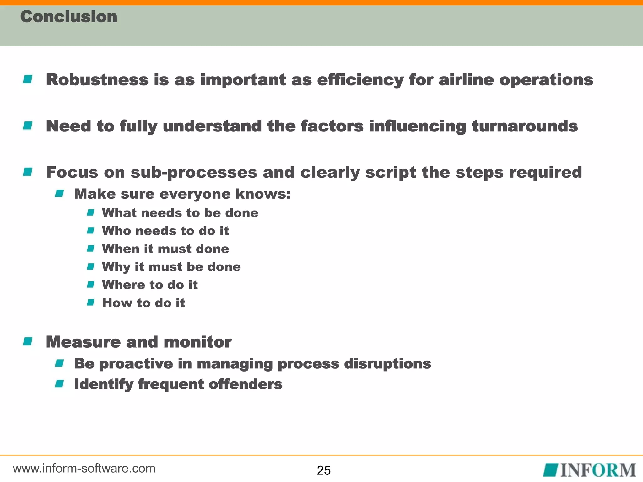 www.inform-software.com
Conclusion
Robustness is as important as efficiency for airline operations
Need to fully understand the factors influencing turnarounds
Focus on sub-processes and clearly script the steps required
Make sure everyone knows:
What needs to be done
Who needs to do it
When it must done
Why it must be done
Where to do it
How to do it
Measure and monitor
Be proactive in managing process disruptions
Identify frequent offenders
25
 