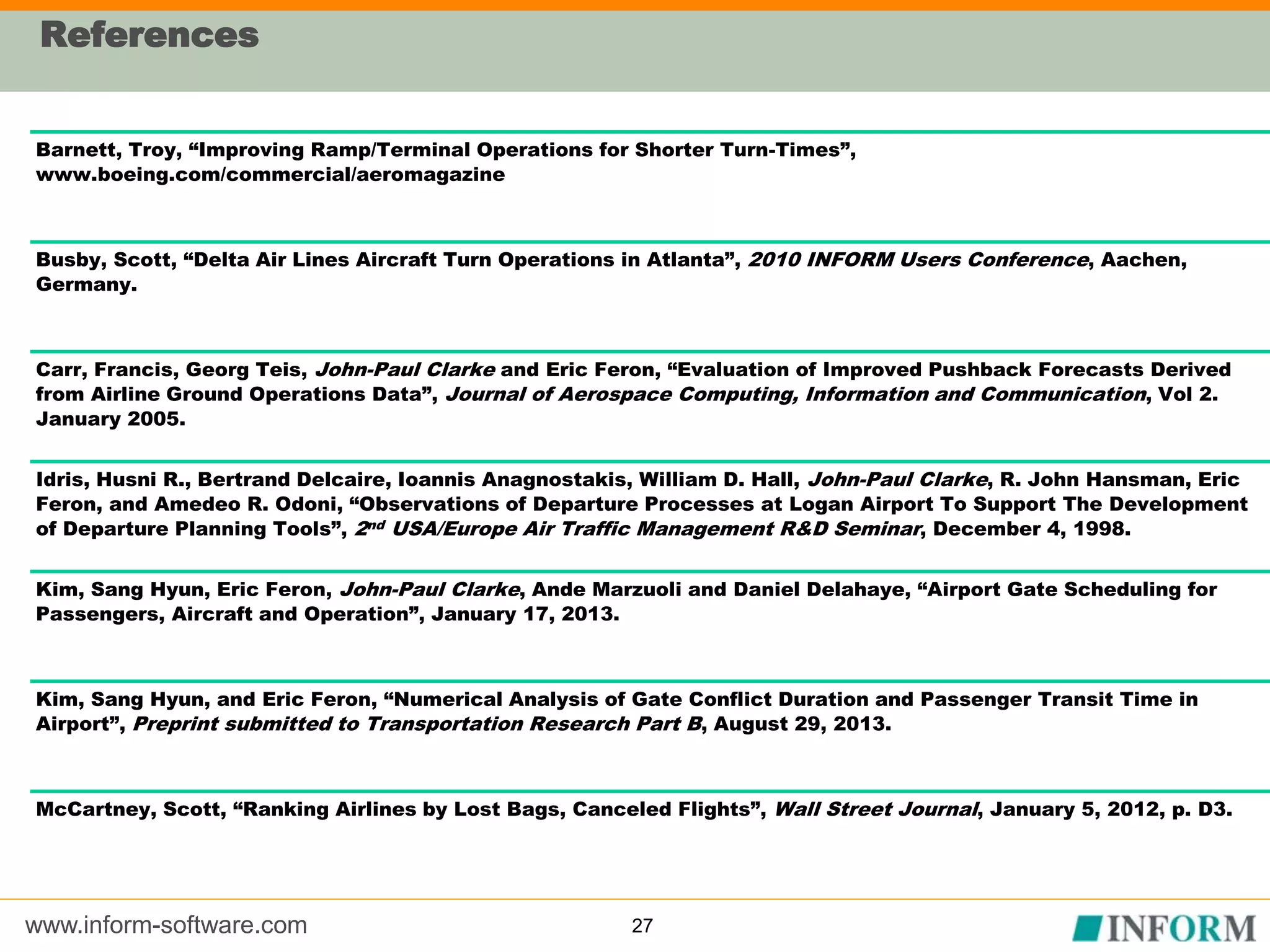 www.inform-software.com
References
27
Barnett, Troy, “Improving Ramp/Terminal Operations for Shorter Turn-Times”,
www.boeing.com/commercial/aeromagazine
Busby, Scott, “Delta Air Lines Aircraft Turn Operations in Atlanta”, 2010 INFORM Users Conference, Aachen,
Germany.
Carr, Francis, Georg Teis, John-Paul Clarke and Eric Feron, “Evaluation of Improved Pushback Forecasts Derived
from Airline Ground Operations Data”, Journal of Aerospace Computing, Information and Communication, Vol 2.
January 2005.
Idris, Husni R., Bertrand Delcaire, Ioannis Anagnostakis, William D. Hall, John-Paul Clarke, R. John Hansman, Eric
Feron, and Amedeo R. Odoni, “Observations of Departure Processes at Logan Airport To Support The Development
of Departure Planning Tools”, 2nd USA/Europe Air Traffic Management R&D Seminar, December 4, 1998.
Kim, Sang Hyun, Eric Feron, John-Paul Clarke, Ande Marzuoli and Daniel Delahaye, “Airport Gate Scheduling for
Passengers, Aircraft and Operation”, January 17, 2013.
Kim, Sang Hyun, and Eric Feron, “Numerical Analysis of Gate Conflict Duration and Passenger Transit Time in
Airport”, Preprint submitted to Transportation Research Part B, August 29, 2013.
McCartney, Scott, “Ranking Airlines by Lost Bags, Canceled Flights”, Wall Street Journal, January 5, 2012, p. D3.
 