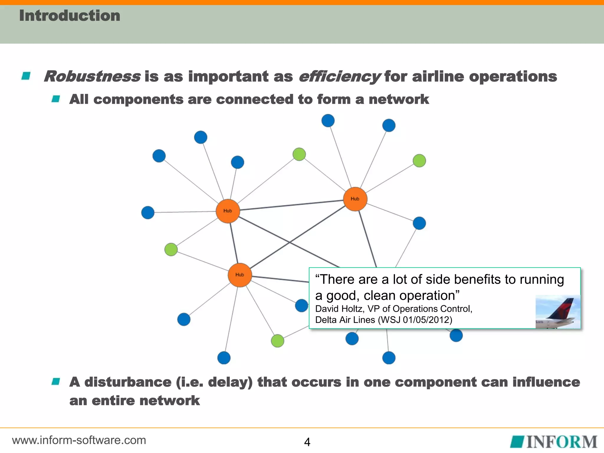 www.inform-software.com
Introduction
Robustness is as important as efficiency for airline operations
All components are connected to form a network
A disturbance (i.e. delay) that occurs in one component can influence
an entire network
4
“There are a lot of side benefits to running
a good, clean operation”
David Holtz, VP of Operations Control,
Delta Air Lines (WSJ 01/05/2012)
 