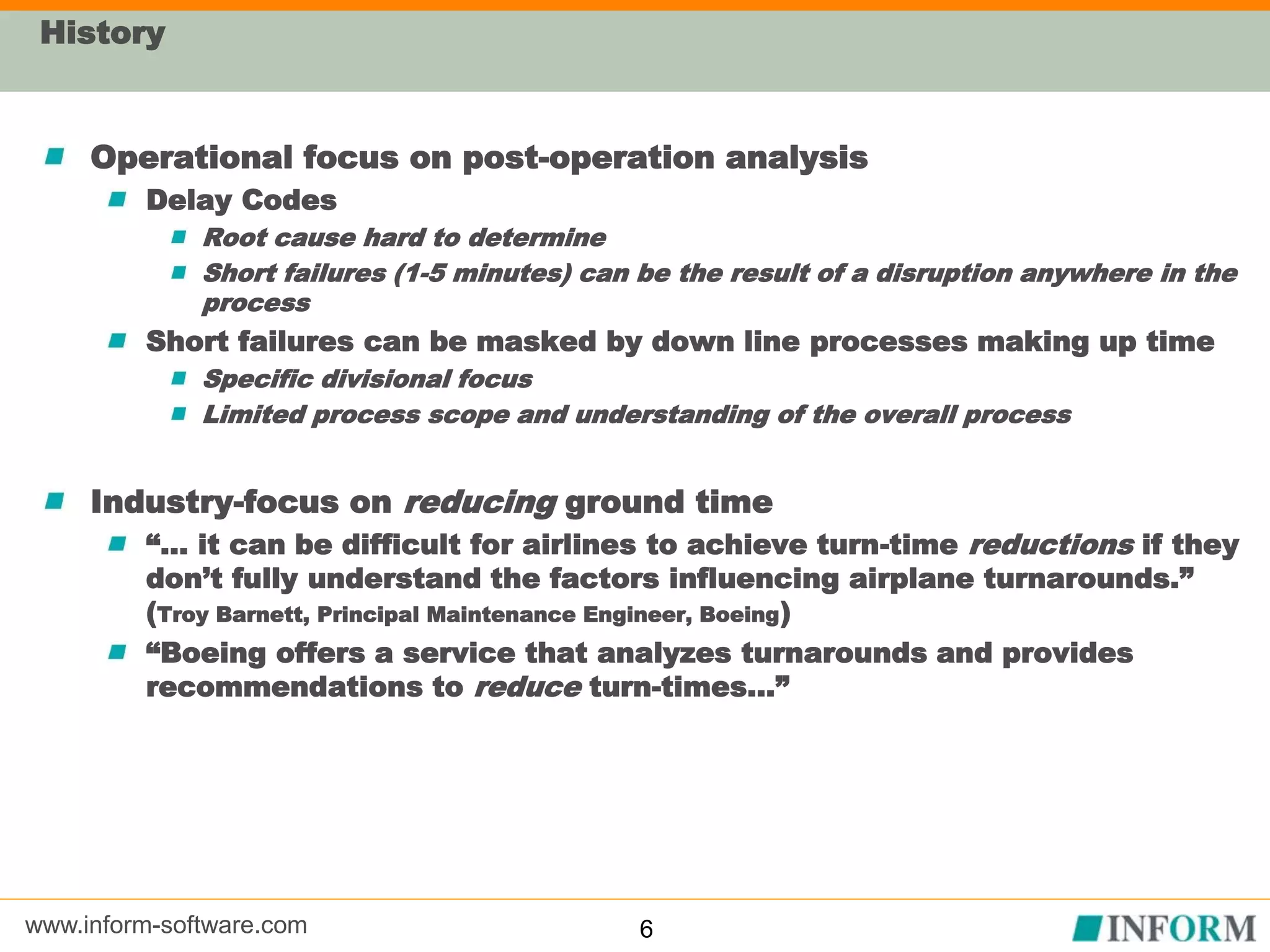 www.inform-software.com
History
Operational focus on post-operation analysis
Delay Codes
Root cause hard to determine
Short failures (1-5 minutes) can be the result of a disruption anywhere in the
process
Short failures can be masked by down line processes making up time
Specific divisional focus
Limited process scope and understanding of the overall process
Industry-focus on reducing ground time
“… it can be difficult for airlines to achieve turn-time reductions if they
don’t fully understand the factors influencing airplane turnarounds.”
(Troy Barnett, Principal Maintenance Engineer, Boeing)
“Boeing offers a service that analyzes turnarounds and provides
recommendations to reduce turn-times…”
6
 