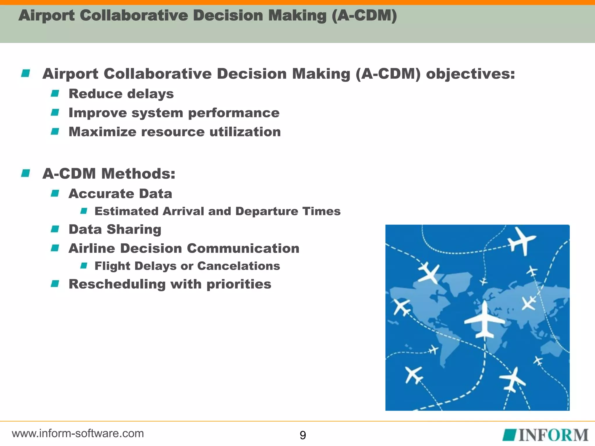 www.inform-software.com
Airport Collaborative Decision Making (A-CDM)
Airport Collaborative Decision Making (A-CDM) objectives:
Reduce delays
Improve system performance
Maximize resource utilization
A-CDM Methods:
Accurate Data
Estimated Arrival and Departure Times
Data Sharing
Airline Decision Communication
Flight Delays or Cancelations
Rescheduling with priorities
9
 