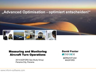 „Advanced Optimisation - optimiert entscheiden!“
www.inform-software.com
Measuring and Monitoring
Aircraft Turn Operations
David Foster
2014 AGIFORS Ops Study Group
Panama City, Panama
@DMartinFoster
#AGIFORS
 