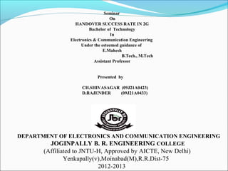 DEPARTMENT OF ELECTRONICS AND COMMUNICATION ENGINEERING
JOGINPALLY B. R. ENGINEERING COLLEGE
(Affiliated to JNTU-H, Approved by AICTE, New Delhi)
Yenkapally(v),Moinabad(M),R.R.Dist-75
2012-2013
Seminar
On
HANDOVER SUCCESS RATE IN 2G
Bachelor of Technology
In
Electronics & Communication Engineering
Under the esteemed guidance of
E.Mahesh
B.Tech., M.Tech
Assistant Professor
Presented by
CH.SHIVASAGAR (09J21A0423)
D.RAJENDER (09J21A0433)
 