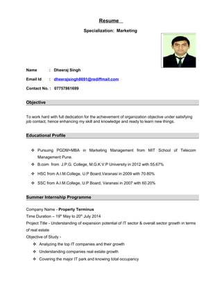Resume 
Specialization: Marketing 
Name : Dheeraj Singh 
Email Id : dheerajsingh8691@rediffmail.com 
Contact No. : 07757861699 
Objective 
To work hard with full dedication for the achievement of organization objective under satisfying 
job contact, hence enhancing my skill and knowledge and ready to learn new things. 
Educational Profile 
 Pursuing PGDM+MBA in Marketing Management from MIT School of Telecom 
Management Pune. 
 B.com from J.P.G. College, M.G.K.V.P University in 2012 with 55.67% 
 HSC from A.I.M.College, U.P Board,Varanasi in 2009 with 70.80% 
 SSC from A.I.M.College, U.P Board, Varanasi in 2007 with 60.20% 
Summer Internship Programme 
Company Name - Property Terminus 
Time Duration – 19th May to 20th July 2014 
Project Title - Understanding of expansion potential of IT sector & overall sector growth in terms 
of real estate 
Objective of Study - 
 Analyzing the top IT companies and their growth 
 Understanding companies real estate growth 
 Covering the major IT park and knowing total occupancy 
 