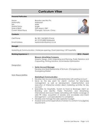 Brandon Lee Resume Page 1 of 4
Curriculum Vitae
Personal Particulars
Name Brandon Lee Woi Pin
Nationality Malaysian
Sex Male
Marital Status Single
Date of Birth 22th March 1987
Current Work Place Chengdu, Sichuan, China
Contacts
Cell Phone 86 180 1144 0603 (China)
60 12 573 8283 (Malaysia)
Email Address lwpbrandon@yahoo.co.uk
Strength
Marketing & Communication / Hotel pre-opening / Event planning / VIP hospitality
Working Experience 1 2012 – Present
Blossom Advertising Company
Graphic Design, Event Organizing and Planning, Public Relations and
Copywriting, Printing Solutions, Social Media Optimization
Designation
• Senior Account Manager
Develop and Build Relationship of Sichuan, Chongqing and
Guangdong Market
Main Responsibilities
Marketing & Communication
• Develop new account and build relationship with existing account
• Serve as the key point for clients’ contact for day-to-day
management as well as development, implementation and
execution of interactive and/or direct marketing activities for key
account
• Specialties for Hospitality, Tourism & Food & Beverage client on
Branding and Identify, Public Promotion and Advertising,
International and Local media networking with media coverage of
solid PR value, acquisition of awards and accolades and Event
Management – conceptualization to completion
• Develop and manage the sales operation budget
• Analyze and control expenditure of division to conform to budgetary
requirements
 