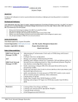 email Address : anjana.gupta1907@gmail.com Contact No: +91-8860416622
CURRICULUM VITAE
Anjana Gupta
OBJECTIVE
Confidence with willingness to excel as a good professional and seeking a challenging and rewarding position in an esteemed
organization
Professional Proficiency
Tools Administrator with total 2 years 10 months extensive experience in Tivoli Suite of Products specifically in the IBM Tivoli Network
Manager3.9/3.8 .Currently Managing Tivoli Network Manager environment for one of the major Telecom client of IBM. Also work on
IBM Tivoli Monitoring in the same project.
 Strong current technology knowledge of the IBM Tivoli suite(ITM & ITNM)
 Also good knowledge on Netcool / Omnibus product set.
 Experience in managing the development of solutions based around ITM & ITNM
 Retains up-to-date knowledge of industry trends and developments for the management systems area.
 Very strong knowledge in ITNM,ITM and netcool/omnibus
WORK EXPERIENCE:
Total Work experience: 2 years 10 months
Current Organization: IBM India Pvt Ltd. Job Title: System Management Specialist
Duration :( April 2012 – till date) Project: Bharti Airtel India
Bharti Airtel Africa
Roles & Responsibilities:-
IBM Tivoli Network
Manager 3.8 FP6
and
IBM Tivoli Network
Manager 3.9 FP3
• Administrating IT infrastructure Tools such as ITNM along with Netcool
omnibus 7.2.
• Configure discovery configuration.
• Manage and configure ITNM Database(NCIM)
• Installing and Configure ITNM Core Component ,TIP and different policy for
Network Devices monitoring Such As: Ping ,Cpu,Memory,Remote Ping,Fan
state,Interfaces status,Bgp Status many more.
• Enable monitoring of Juniper,NIPs,WLC,Brocade Network Devices by
customizing of Mibs.
• Enable sms and email Alert for device down,interfaces down cpu,memory and
bandwidth high utilization etc.
• enable customization of events present in ITNM TIP Console events consist
devices location,category and many others information.
• Customization of reports.
• Enable Data Transfer from NCIM Database to TDW.
• Installing and configure NP Agent for ITNM data transfer from NCIM to
TDW
Web GUI • Creating Filters,View,Pages and Maps.
• Creating User and provide the appropriate Wright's.
• Creating Groups and roles.
• LDAP Integration with WEB GUI.
IBM Tivoli Network Manager Specialist.
 