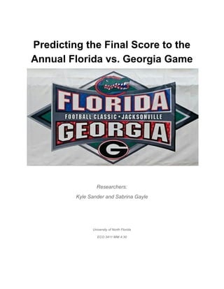   
Predicting the Final Score to the 
Annual Florida vs. Georgia Game 
 
 
Researchers: 
Kyle Sander and Sabrina Gayle 
  
 
University of North Florida 
ECO 3411 MW 4:30 
 
 
 