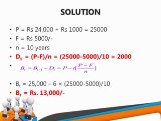 SOLUTION
• P = Rs 24,000 + Rs 1000 = 25000
• F = Rs 5000/-
• n = 10 years
• Dt = (P-F)/n = (25000-5000)/10 = 2000
•
• Bt = 25,000 – 6 × (25000-5000)/10
• Bt = Rs. 13,000/-
1 [ ]t i t
P F
B B D P t
n


   
 