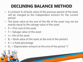 DECLINING BALANCE METHOD
• A constant % of book value of the previous period of the asset
will be charged as the independent amount for the current
period.
• The book value at the end of the life of the asset may not be
exactly equal to the salvage value of the asset.
• P = First cost of the asset
• F = Salvage value of the asset
• n= Life of the asset
• Bt = Book value of the asset at the end of the period t
• K = a fixed percentage
• Dt = Depreciation amount at the end of the period “t”
 