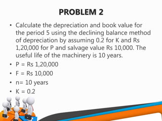 PROBLEM 2
• Calculate the depreciation and book value for
the period 5 using the declining balance method
of depreciation by assuming 0.2 for K and Rs
1,20,000 for P and salvage value Rs 10,000. The
useful life of the machinery is 10 years.
• P = Rs 1,20,000
• F = Rs 10,000
• n= 10 years
• K = 0.2
 