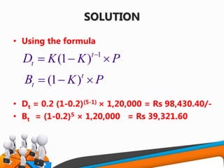 SOLUTION
• Using the formula
• Dt = 0.2 (1-0.2)(5-1) × 1,20,000 = Rs 98,430.40/-
• Bt = (1-0.2)5 × 1,20,000 = Rs 39,321.60
1
(1 )t
t K K PD 
  
(1 )t
t K PB   
 