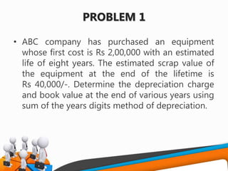 PROBLEM 1
• ABC company has purchased an equipment
whose first cost is Rs 2,00,000 with an estimated
life of eight years. The estimated scrap value of
the equipment at the end of the lifetime is
Rs 40,000/-. Determine the depreciation charge
and book value at the end of various years using
sum of the years digits method of depreciation.
 