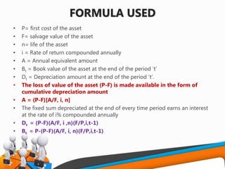 FORMULA USED
• P= first cost of the asset
• F= salvage value of the asset
• n= life of the asset
• i = Rate of return compounded annually
• A = Annual equivalent amount
• Bt = Book value of the asset at the end of the period ‘t’
• Dt = Depreciation amount at the end of the period ‘t’.
• The loss of value of the asset (P-F) is made available in the form of
cumulative depreciation amount
• A = (P-F)[A/F, i, n]
• The fixed sum depreciated at the end of every time period earns an interest
at the rate of i% compounded annually
• Dt = (P-F)(A/F, i ,n)(F/P,i,t-1)
• Bt = P-(P-F)(A/F, i, n)(F/P,i,t-1)
 
