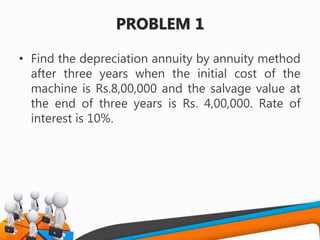 PROBLEM 1
• Find the depreciation annuity by annuity method
after three years when the initial cost of the
machine is Rs.8,00,000 and the salvage value at
the end of three years is Rs. 4,00,000. Rate of
interest is 10%.
 