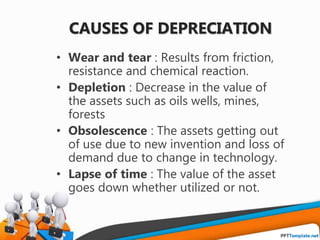 CAUSES OF DEPRECIATION
• Wear and tear : Results from friction,
resistance and chemical reaction.
• Depletion : Decrease in the value of
the assets such as oils wells, mines,
forests
• Obsolescence : The assets getting out
of use due to new invention and loss of
demand due to change in technology.
• Lapse of time : The value of the asset
goes down whether utilized or not.
 