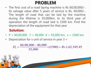 PROBLEM
• The first cost of a road laying machine is Rs 60,00,000/-.
Its salvage value after 5 years of service is Rs. 40,000/-.
The length of road that can be laid by the machine
during the lifetime is 55,000km. In its third year of
operation the length of road laid is 1500 km. Find the
depreciation of the equipment for that year
Solution:
• P = 60,00,000 F = 40,000 X = 55,000 km, x = 1500 km
• Depreciation for x unit of service in year 3 =
3
60,00,000 40,000
(1500) .1,62,545.45
55,000
RsD

  
 
