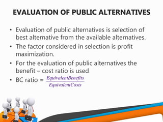 EVALUATION OF PUBLIC ALTERNATIVES
• Evaluation of public alternatives is selection of
best alternative from the available alternatives.
• The factor considered in selection is profit
maximization.
• For the evaluation of public alternatives the
benefit – cost ratio is used
• BC ratio = EquivalentBenefits
EquivalentCosts
 