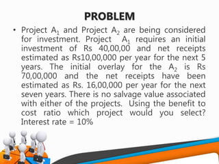 PROBLEM
• Project A1 and Project A2 are being considered
for investment. Project A1 requires an initial
investment of Rs 40,00,00 and net receipts
estimated as Rs10,00,000 per year for the next 5
years. The initial overlay for the A2 is Rs
70,00,000 and the net receipts have been
estimated as Rs. 16,00,000 per year for the next
seven years. There is no salvage value associated
with either of the projects. Using the benefit to
cost ratio which project would you select?
Interest rate = 10%
 
