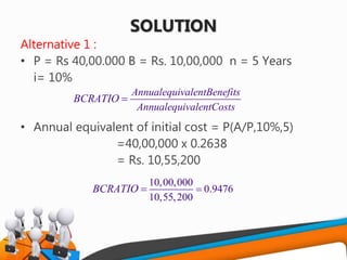 SOLUTION
Alternative 1 :
• P = Rs 40,00.000 B = Rs. 10,00,000 n = 5 Years
i= 10%
• Annual equivalent of initial cost = P(A/P,10%,5)
=40,00,000 x 0.2638
= Rs. 10,55,200
AnnualequivalentBenefits
AnnualequivalentCosts
BCRATIO 
10,00,000
0.9476
10,55,200
BCRATIO 
 