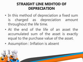 STRAIGHT LINE MEHTOD OF
DEPRECIATION
• In this method of depreciation a fixed sum
is charged as depreciation amount
throughout the life time.
• At the end of the life of an asset the
accumulated sum of the asset is exactly
equal to the purchase value of the asset.
• Assumption : Inflation is absent
 