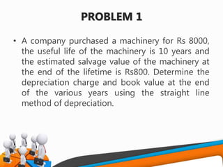 PROBLEM 1
• A company purchased a machinery for Rs 8000,
the useful life of the machinery is 10 years and
the estimated salvage value of the machinery at
the end of the lifetime is Rs800. Determine the
depreciation charge and book value at the end
of the various years using the straight line
method of depreciation.
 