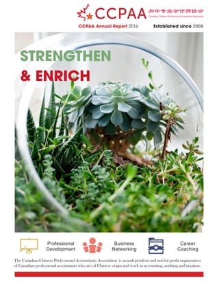 STRENGTHEN
& ENRICH
CCPAA Annual Report 2016 Established since 2008
Professional
Development
Business
Networking
Career
Coaching
The Canadian-Chinese Professional Accountants Association is an independent and not-for-profit organization
of Canadian professional accountants who are of Chinese origin and work in accounting, auditing and taxation.
 