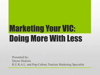 Marketing Your VIC:
Doing More With Less
Presented by:
Dayna Dickens
R.U.R.A.L. and Pop-Culture Tourism Marketing Specialist
 