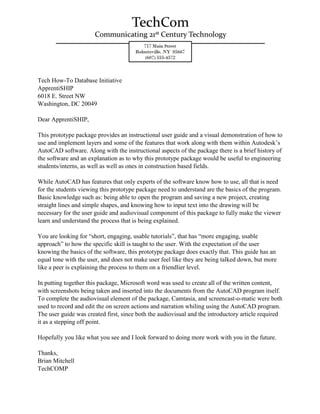 Tech How-To Database Initiative
ApprentiSHIP
6018 E. Street NW
Washington, DC 20049
Dear ApprentiSHIP,
This prototype package provides an instructional user guide and a visual demonstration of how to
use and implement layers and some of the features that work along with them within Autodesk’s
AutoCAD software. Along with the instructional aspects of the package there is a brief history of
the software and an explanation as to why this prototype package would be useful to engineering
students/interns, as well as well as ones in construction based fields.
While AutoCAD has features that only experts of the software know how to use, all that is need
for the students viewing this prototype package need to understand are the basics of the program.
Basic knowledge such as: being able to open the program and saving a new project, creating
straight lines and simple shapes, and knowing how to input text into the drawing will be
necessary for the user guide and audiovisual component of this package to fully make the viewer
learn and understand the process that is being explained.
You are looking for “short, engaging, usable tutorials”, that has “more engaging, usable
approach” to how the specific skill is taught to the user. With the expectation of the user
knowing the basics of the software, this prototype package does exactly that. This guide has an
equal tone with the user, and does not make user feel like they are being talked down, but more
like a peer is explaining the process to them on a friendlier level.
In putting together this package, Microsoft word was used to create all of the written content,
with screenshots being taken and inserted into the documents from the AutoCAD program itself.
To complete the audiovisual element of the package, Camtasia, and screencast-o-matic were both
used to record and edit the on screen actions and narration whiling using the AutoCAD program.
The user guide was created first, since both the audiovisual and the introductory article required
it as a stepping off point.
Hopefully you like what you see and I look forward to doing more work with you in the future.
Thanks,
Brian Mitchell
TechCOMP
 