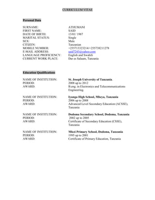 CURRICULUM VITAE
Personal Data
SURNAME: ATHUMANI
FIRST NAME: SAID
DATE OF BIRTH: 13/01/ 1987
MARITAL STATUS: Single
SEX: Male
CITIZEN: Tanzanian
MOBILE NUMBER: +255713323214/+255738211278
E-MAIL ADDRESS: said7243@yahoo.com
LANGUAGE PROFICIENCY: English and Swahili
CURRENT WORK PLACE: Dar es Salaam, Tanzania
Education Qualifications
NAME OF INSTITUTION: St. Joseph University of Tanzania.
PERIOD: 2008 up to 2012
AWARD: B.eng. in Electronics and Telecommunications
Engineering.
NAME OF INSTITUTION: Iyunga High School, Mbeya, Tanzania
PERIOD: 2006 up to 2008
AWARD: Advanced Level Secondary Education (ACSSE),
Tanzania
NAME OF INSTITUTION: Dodoma Secondary School, Dodoma, Tanzania
PERIOD: 2002 up to 2005
AWARD: Certificate of Secondary Education (CSSE),
Tanzania
NAME OF INSTITUTION: Mlezi Primary School, Dodoma, Tanzania
PERIOD: 1995 up to 2001
AWARD: Certificate of Primary Education, Tanzania
 