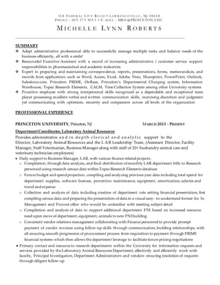 16 8 FE DE R AL CIT Y ROA D • LAW R E NC E VIL L E , NJ 0864 8
PHON E : 60 9-57 5-855 5 • E -MAI L : MR14 @PRINCETON.EDU
M I C H E L L E L Y N N R O B E R T S
SUMMARY
 Adept administrative professional able to successfully manage multiple tasks and balance needs of the
business efficiently, all with a smile!
 Resourceful Executive Assistant with a record of increasing administrative / customer service support
responsibilities in pharmaceutical and academic industries
 Expert in preparing and maintaining correspondence, reports, presentations, forms, memorandum, and
records from applications such as Word, Access, Excel, Adobe, Visio, Sharepoint, PowerPoint, Outlook,
Salesforce.com, Princeton PRIME, OnBase, Princeton’s Departmental Charging system, Information
Warehouse, Topaz Research Elements, CALM, Time Collection System among other University systems
 Proactive employee with strong interpersonal skills recognized as a dependable and exceptional team
player possessing excellent verbal and written communication skills, exercising discretion and judgment
yet communicating with optimism, sincerity and compassion across all levels of the organization
PROFESSIONAL EXPERIENCE
PRINCETON UNIVERSITY, Princeton, NJ MARCH 2013 - PRESENT
DepartmentCoordinator,Laboratory Animal Resources
Provides administrative a n d i n d e p t h c l e r i c a l a n d a n a l y t i c support to the
Director, Laboratory Animal Resources and the L A R Leadership Team, (Assistant Director, Facility
Manager, Staff Veterinarian, Business Manager along with staff of 20+ husbandry animal care and
veterinary technician employees)
 Daily support to Business Manager, LAR, with various finance-related projects:
o Compilation, through data analysis, and final distribution of monthly LAR department bills to Research
personnel using research census data within Topaz Research Elements database
o Future budget and spend projection, compiling and analyzing previous year data including total spend for
department supplies, software licenses, preventive maintenance, equipment, amortization, salaries and
travel and expense
o Collection and analysis of data including creation of department rate setting financial presentation, first
compiling census data and preparing the presentation of data in a visual easy- to-understand format for Sr.
Management and Provost office who would be unfamiliar with meeting subject detail
o Compilation and analysis of data to support additional department FTE based on increased resource
need upon move of department, equipment, animals to new PNI building
o Consistent vendor relations management collaborating with Finance personnel to provide prompt
payment of vendor invoices using follow-up skills through communication, building relationships, with
all ensuring smooth progression of procurement process from requisition to payment through PRIME
financial systems which then allows the department leverage to facilitate future pricing negotiations
 Primary contact and resource to research departments within the University for information requests and
services provided by the Laboratory Animal Resources Department, effectively and efficiently work with
faculty, Principal Investigators, Department Administrators and vendors ensuring resolution of requests
through diligent follow-up
 