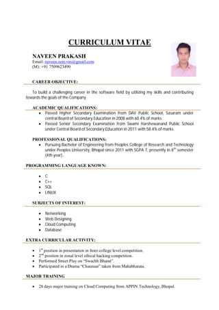 CURRICULUM VITAE
NAVEEN PRAKASH
Email: naveen.ssm.vns@gmail.com
(M): +91 7509623490
CAREER OBJECTIVE:
To build a challenging career in the software field by utilizing my skills and contributing
towards the goals of the Company.
ACADEMIC QUALIFICATIONS:
 Passed Higher Secondary Examination from DAV Public School, Sasaram under
central Board of Secondary Education in 2008 with 60.4% of marks.
 Passed Senior Secondary Examination from Swami Harshewanand Public School
under Central Board of Secondary Education in 2011 with 58.4% of marks.
PROFESSIONAL QUALIFICATIONS:
 Pursuing Bachelor of Engineering from Peoples College of Research and Technology
under Peoples University, Bhopal since 2011 with SGPA 7, presently in 8th
semester
(4th year).
PROGRAMMING LANGUAGE KNOWN:
 C
 C++
 SQL
 LINUX
SUBJECTS OF INTEREST:
 Networking
 Web Designing
 Cloud Computing
 Database
EXTRA CURRICULAR ACTIVITY:
 1st
position in presentation in Inter college level competition.
 2nd
position in zonal level ethical hacking competition.
 Performed Street Play on “Swachh Bharat”.
 Participated in a Drama “Chaunsar” taken from Mahabharata.
MAJOR TRAINING
 28 days major training on Cloud Computing from APPIN Technology, Bhopal.
 
