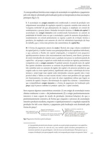 119
Mercado e Estado
na organização espacial
modo de produção capitalista II
Acorrespondênciahistóricaentreestágiosdeacumulaçãonocapitalismoepagamento
pelosolo(depoissubstituídopelalocalização)podeserinterpretadaemduasassociações
principais (fig.2 e 3):
I. A acumulação no estágio extensivo está condicionada à extensão da produção sem
obrigatoriamente necessidade de regulação espacial (a expansão caminha mais através de
‘conquista territorial’ do que planejamento do espaço); à ampliação em extensão do
assalariamento; a poucas, lentas e limitadas inovações técnicas e à fluidez do capital. A
acumulação no estágio intensivo está condicionada basicamente ao aumento da
produtividade do trabalho (uma vez que a acumulação a partir do aumento da produção e
assalariamento em extensão praticamente se esgota) a partir da evolução técnica e
produtiva, da ampliação com aumento do nível de subsistência/reprodução da força
de trabalho, que o torna mais próximo das características do capital fixo.
II. A forma de pagamento através da renda é flexível, não exige volume considerável
decapital(prévio,o ‘crédito’muitasvezesprincipalproblemadoscapitalistasindividuais),
o que aumenta a fluidez do capital empregado, é compatível com pequenos
aperfeiçoamentos técnicos (não necessariamente mais baratos), mais fáceis e possíveis
de serem introduzidos de maneira suave e gradual, com pouca ou nenhuma parcela de
capital fixo - até porque o capital em escala ainda era exceção na vigência, características
compatíveis com o estágio extensivo. O gradual aumento da parcela tanto de capital
fixo quanto circulante necessários ao aumento da produtividade do estágio intensivo,
irão caminhar junto ao aumento da rigidez (do capital e do processo produtivo); que
exigirão cada vez mais capital (ambos), significando saltos para a substituição de novas
técnicas e atrair/exigir mais capital: serão introduzidas somente quando (não é mais
possível adiar) a ‘última ou mais recente técnica’ estiver mais produtiva do que aquela
em funcionamento, ou então, por meio de crises (capitalistas) cíclicas que fogem ao
controle do capital e forçam a desvalorização do capital fixo existente – características
que compatibilizam estágio intensivo e a forma de pagamento da localização pelo
preço (cap1.4-processo individual de produção: capital fixo e capital circulante).
Sem esquecer algumas características essenciais: (1) um estágio de acumulação nunca
elimina totalmente o outro – daí predominantemente; (2) o estágio predominantemente
intensivo é mais exigente do modo de produção (técnicas/relações) do que o
predominantemente extensivo, de forma que: enquanto o processo de acumulação
intensivoproduzirexcedente,enquantoocapitalpermanecerearegulaçãoespacialda
produção for útil a esse objetivo, o pagamento pela localização será dominado pela
forma do preço3
.
PAGAMENTO pela
LOCALIZAÇÃO
Significa o nível do controle do
capital sobre a:
REGULAÇÃO da PRODUÇÃO:
o que, quanto, onde e com qual técnica
deve ser produzido como também o
NÍVEL de FLUIDEZ do capital.
aluguel/arrendamento
(dominante no regime extensivo)
compra/venda (posse/prop. privada)
(dominante no regime intensivo)
fig.1: Pagamentos históricos pela localização
2.Apropriedadeprivadadaterraduranteoperíodoemusopelopróprioproprietárioéumcapitalfixo
(principalmente através do valor-de-uso), mas também capital circulante principalmente no
momento/período em que privilegiará o valor-de-troca na mercadorização. Pode parecer que ao
compraralocalização(semgastarpagandorenda),estáasseguradaparasempreumagarantia‘ótima’
 