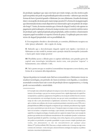 124
Mercado e Estado
na organização espacial
modo de produção capitalista II
8.Oexemplomaisconhecidodeaplicaçãodoleasingnosnossosdiassãomáquinasassociadasaouso
intensivo de tecnologia, e que por isso mesmo possuem forte e rápida depreciação de capital fixo
(computadores,copiadoras,equipamentosfotográficos);masleasingsãotambémbensdeconsumo
não necessariamente com tecnologia de ponta, mas que por serem essencialmente consumo, o
tempo de vida é curto, desvalorizam-se rapidamente: automóveis. No caso dos computadores,
após os iniciais usos militares, eles tiveram sua primeira produção comercial nos anos 1950, com o
principalfabricante(IBM)maisalugandoasmáquinasdoquevendendo,procedimentologoseguido
por outros e persistindo por mais de dez anos. O leasing de tempos em tempos retorna, sempre no
início de inovadora e competitiva tecnologia, e após iniciada a desvalorização inevitável daquele
capitalfixo(oudaquelatecnologia),olocatáriopodeteraopçãodecompra.Existeoutroexemplode
produtosquetambémnãosãofacilmentemercadorizáveis.Sãoconsiderados‘pesados’oudetentores
de grande quantidade de capital fixo e tecnologia, como aviões, foguetes, navios, armamentos, que
não podem ser produzidos em grandes quantidades ou para consumo simples (produção para
venda), sem planejamento ou não são mercadorizáveis por qualquer preço
(Sekine,1977,p164,cit.in:Deák,1985). Para esses, a solução também não é o leasing, mas algo como
contratosdeconstrução–muitoúteisparaodesenvolvimentoestratégicodeempresasoupolíticas
nacionaisenecessitamdeplanejamento.
de produção (qualquer que seja) com lucro por muito tempo, um dos motivos pelo
qualessapráticanãopodesergeneralizadaparatodaeconomia–sabemosqueumadas
formasdelucroépossívelquandoofabricante(nocaso,fabricanteelocadordatécnica)
deteromonopóliodatécnicapelomaiortempopossível.Eaformadoleasingpressupõe
quedeterminadatécnicaestarádisponívelaosinteressadosapósumperíododetempo
nãolongo8
.Assim,damesmamaneiraqueaformadoaluguel/renda(enãoapenasno
pagamentopelalocalização),aformadoleasingcoexistecomocontroletotaldosmeios
de produção pelo capital propiciada pela propriedade, ambos restritos a funcionarem
enquantopapelsecundárioousuporteàformadopreço.Aexplicaçãoparaessemeio-
termo de aluguel/propriedade está na possibilidade de:
I. Um maquinário obsoleto e desvalorizado, ao contrário, dificilmente recupera seu
valor (preço) adiantado - daí a opção do leasing.
II. Sabendo que a desvalorização daquele capital será rápida e inevitável, os
fabricantes ao não vendê-lo, tentam reter a posição inicial de monopólio (esticando
o lucro) pelo maior tempo possível
III. Possibilita acesso e difusão para os capitais individuais, sem grandes gastos de
capital uma tecnologia inicialmente muito cara, sem precisar ‘esperar’ o
barateamento; esse estímulo é útil...
IV. Até o ponto em que os usuários/consumidores incorporem a nova técnica, uma
forma de se tornarem dela dependentes.
Apesar da prática ter tornado mais fácil aos consumidores e fabricantes trocar ou
atualizar tecnologias, em períodos de boom econômico com liquidez, o excedente
acumulado costuma fazer cair o custo de produção desses equipamentos, e o leasing
perde sua necessidade e atratividade.
 