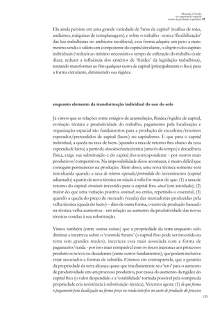125
Mercado e Estado
na organização espacial
modo de produção capitalista II
enquanto elemento da transformação individual do uso do solo
Já vimos que as relações entre estágios de acumulação, fluidez/rigidez de capital,
evolução técnica e produtividade do trabalho, pagamento pela localização e
organização espacial são fundamentos para a produção de excedente/retornos
esperados/pretendidos de capital (lucro) no capitalismo. E que para o capital
individual, a queda na taxa de lucro (quando a taxa de retorno fica abaixo da taxa
esperada de lucro) a partir da obsolescência técnica (através do tempo) e decadência
física, exige sua substituição e do capital fixo correspondente - por outros mais
produtivos/competitivos. Na impossibilidade disso acontecer, é muito difícil que
consigam permanecer na produção. Além disso, uma nova técnica somente será
introduzida quando a taxa de retorno esperada/pretendida do investimento (capital
adiantado) a partir da nova técnica em relação à velha for maior do que: (1) a taxa de
retorno do capital circulante investido para o capital fixo atual (em atividade); (2)
maior do que uma variação positiva eventual; ou então, repetindo o essencial, (3)
quando a queda do preço de mercado (venda) das mercadorias produzidas pela
velha técnica (queda do lucro) – dito de outra forma, o custo de produção baseado
na técnica velha aumentou - em relação ao aumento da produtividade das novas
técnicas conduz à sua substituição.
Vimos também (entre outras coisas) que a propriedade da terra enquanto solo
diminui a incerteza sobre o ‘controle futuro’ (o capital fixo pode ser investido na
terra sem grandes medos), incerteza essa mais associada com a forma de
pagamento/renda - por isso mais compatível com os riscos inerentes aos processos
produtivos novos ou decadentes (entre outros fundamentos), que podem inclusive
estar associados a formas de subsídio. Citamos em contrapartida, que a garantia
da propriedade da terra alcança quase que imediatamente seu ‘teto’ para o aumento
de produtividade em um processo produtivo, por causa do aumento da rigidez do
capital fixo (o valor despendido e a ‘estabilidade’ tornada possível pela compra da
propriedade cria resistência à substituição técnica). Veremos agora: (1) de que forma
o pagamento pela localização na forma preço ou renda interfere no custo de produção do processo
Ela ainda persiste em uma grande variedade de ‘bens de capital’ (toalhas de mão,
andaimes, máquinas de terraplanagem), e sobre o trabalho - com a ‘flexibilização’
das leis trabalhistas no ambiente neoliberal, essa forma adquire um peso a mais:
mesmo sendo o salário um componente do capital circulante, o objetivo dos capitais
individuais é reduzir ao mínimo necessário o tempo de utilização do trabalho (vale
dizer, reduzir a influência dos critérios de ‘fixidez’ da legislação trabalhista),
tentando transformar ao fim qualquer custo de capital (principalmente o fixo) para
a forma circulante, diminuindo sua rigidez.
 