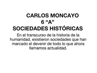 CARLOS MONCAYO
6 “A”
SOCIEDADES HISTÓRICAS
En el transcurso de la historia de la
humanidad, existieron sociedades que han
marcado el devenir de todo lo que ahora
llamamos actualidad.
 
