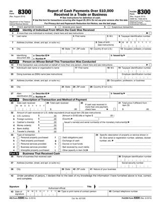 IRS
Form 8300
(Rev. August 2014)
Department of the Treasury
Internal Revenue Service
Report of Cash Payments Over $10,000
Received in a Trade or Business
▶ See instructions for definition of cash.
▶ Use this form for transactions occurring after August 29, 2014. Do not use prior versions after this date.
For Privacy Act and Paperwork Reduction Act Notice, see the last page.
FinCEN
Form 8300
(Rev. August 2014)
OMB No. 1506-0018
Department of the Treasury
Financial Crimes
Enforcement Network
1 Check appropriate box(es) if: a Amends prior report; b Suspicious transaction.
Part I Identity of Individual From Whom the Cash Was Received
2 If more than one individual is involved, check here and see instructions . . . . . . . . . . . . . . . . . . . . ▶
3 Last name 4 First name 5 M.I. 6 Taxpayer identification number
7 Address (number, street, and apt. or suite no.) 8 Date of birth . . . ▶
(see instructions)
M M D D Y Y Y Y
9 City 10 State 11 ZIP code 12 Country (if not U.S.) 13 Occupation, profession, or business
14 Identifying
document (ID)
a Describe ID ▶ b Issued by ▶
c Number ▶
Part II Person on Whose Behalf This Transaction Was Conducted
15 If this transaction was conducted on behalf of more than one person, check here and see instructions . . . . . . . . . . . ▶
16 Individual’s last name or organization’s name 17 First name 18 M.I. 19 Taxpayer identification number
20 Doing business as (DBA) name (see instructions) Employer identification number
21 Address (number, street, and apt. or suite no.) 22 Occupation, profession, or business
23 City 24 State 25 ZIP code 26 Country (if not U.S.)
27 Alien
identification (ID)
a Describe ID ▶ b Issued by ▶
c Number ▶
Part III Description of Transaction and Method of Payment
28 Date cash received
M M D D Y Y Y Y
29 Total cash received
$ .00
30
If cash was received in
more than one payment,
check here . . . ▶
31 Total price if different from
item 29
$ .00
32 Amount of cash received (in U.S. dollar equivalent) (must equal item 29) (see instructions):
a U.S. currency $ .00 (Amount in $100 bills or higher $ .00 )
b Foreign currency $ .00 (Country ▶ )
c Cashier’s check(s) $ .00
d Money order(s) $ .00
e Bank draft(s) $ .00
f Traveler’s check(s) $ .00
}
Issuer’s name(s) and serial number(s) of the monetary instrument(s) ▶
33 Type of transaction
a Personal property purchased
b Real property purchased
c Personal services provided
d Business services provided
e Intangible property purchased
f Debt obligations paid
g Exchange of cash
h Escrow or trust funds
i Bail received by court clerks
j Other (specify in item 34) ▶
34 Specific description of property or service shown in
33. Give serial or registration number, address, docket
number, etc. ▶
Part IV Business That Received Cash
35 Name of business that received cash 36 Employer identification number
37 Address (number, street, and apt. or suite no.) Social security number
38 City 39 State 40 ZIP code 41 Nature of your business
42 Under penalties of perjury, I declare that to the best of my knowledge the information I have furnished above is true, correct,
and complete.
Signature
▲
Authorized official
Title
▲
43 Date of
signature
M M D D Y Y Y Y 44 Type or print name of contact person 45 Contact telephone number
IRS Form 8300 (Rev. 8-2014) Cat. No. 62133S FinCEN Form 8300 (Rev. 8-2014)
 