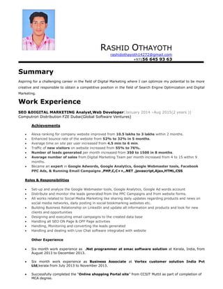 RASHID OTHAYOTH
rashidothayoth14272@gmail.com
+97156 645 93 63
Summary
Aspiring for a challenging career in the field of Digital Marketing where I can optimize my potential to be more
creative and responsible to obtain a competitive position in the field of Search Engine Optimization and Digital
Marketing.
Work Experience
SEO &DIGITAL MARKETING Analyst,Web Developer(January 2014 –Aug 2015(2 years ))
Computron Distribution FZE Dubai(Global Software Ventures)
Achievements
 Alexa ranking for company website improved from 10.5 lakhs to 3 lakhs within 2 months.
 Enhanced bounce rate of the website from 52% to 32% in 5 months.
 Average time on site per user increased from 4.5 min to 6 min.
 Traffic of new visitors on website increased from 55% to 76%.
 Number of leads generated per month increased from 350 to 1500 in 8 months.
 Average number of sales from Digital Marketing Team per month increased from 4 to 15 within 9
months.
 Became an expert in Google Adwords, Google Analytics, Google Webmaster tools, Facebook
PPC Ads, & Running Email Campaigns ,PHP,C,C++,.NET ,javascript,Ajax,HTML,CSS
Roles & Responsibilities
 Set-up and analyze the Google Webmaster tools, Google Analytics, Google Ad words account
 Distribute and monitor the leads generated from the PPC Campaigns and from website forms.
 All works related to Social Media Marketing like sharing daily updates regarding products and news on
social media networks, daily posting in social bookmarking websites etc.
 Building Business Relationship on LinkedIn and update all information and products and look for new
clients and opportunities
 Designing and executing email campaigns to the created data base
 Handling all SEO ON Page & OFF Page activities
 Handling, Monitoring and converting the leads generated
 Handling and dealing with Live Chat software integrated with website
Other Experience
 Six month work experience as .Net programmer at emac software solution at Kerala, India, from
August 2013 to December 2013.
 Six month work experience as Business Associate at Vertex customer solution India Pvt
Ltd,kerala from July 2013 to November 2013.
 Successfully completed the “Online shopping Portal site” from CCSIT Muttil as part of completion of
MCA degree.
 