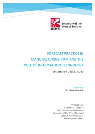 FORECAST PRACTICE IN
MANUFACTURING FIRM AND THE
ROLE OF INFORMATION TECHNOLOGY
Dissertation UBLLY7-60-M
Vy Quoc Tran
Student ID: 11035624
MsC Information Technology
University of the West of England
Date: 26 November 2015
Word counts: 16,643
Vy Quoc Tran
Student ID: 11035624
MsC Information Technology
Supervisor:
Dr. Hisham Ihshaish
 
