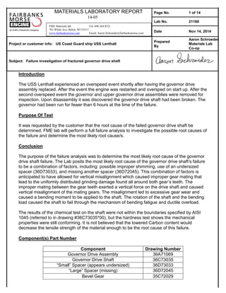 MATERIALS LABORATORY REPORT
14-05
Page No. 1 of 14
Lab No. 21160
Date Nov 14, 2014
Project or customer info: US Coast Guard ship USS Lenthall
Prepared
By
Aaron Schroeder
Materials Lab
Co-op
Subject: Failure investigation of fractured governor drive shaft
FME Materials lab Tel: 608.364.8321
701 White Ave, Beloit, WI 53511
www.fairbanksmorse.com Email: Aaron.Schroeder@fairbanksmorse.com
Introduction
The USS Lenthall experienced an overspeed event shortly after having the governor drive
assembly replaced. After the event the engine was restarted and oversped on start up. After the
second overspeed event the governor and upper governor drive assemblies were removed for
inspection. Upon disassembly it was discovered the governor drive shaft had been broken. The
governor had been run for fewer than 6 hours at the time of the failure.
Purpose Of Test
It was requested by the customer that the root cause of the failed governor drive shaft be
determined. FME lab will perform a full failure analysis to investigate the possible root causes of
the failure and determine the most likely root cause/s.
Conclusion
The purpose of the failure analysis was to determine the most likely root cause of the governor
drive shaft failure. The Lab posits the most likely root cause of the governor drive shaft’s failure
to be a combination of factors, including: possible improper shimming, use of an undersized
spacer (36D73033), and missing another spacer (36D72045). This combination of factors is
anticipated to have allowed for vertical misalignment which caused improper gear mating that
lead to the uniformly distributed grinding damage found all around both gear’s teeth. The
improper mating between the gear teeth exerted a vertical force on the drive shaft and caused
vertical misalignment of the mating gears. The misalignment led to excessive gear wear and
caused a bending moment to be applied to the shaft. The rotation of the shaft and the bending
load caused the shaft to fail through the mechanism of bending fatigue and ductile overload.
The results of the chemical test on the shaft were not within the boundaries specified by AISI
1045 (referred to in drawing #36C73035*00), but the hardness test shows the mechanical
properties were still conforming. It is not believed that the lowered Carbon content would
decrease the tensile strength of the material enough to be the root cause of this failure.
Component(s) Part Number
Component Drawing Number
Governor Drive Assembly 36A71069
Governor Drive Shaft 36C73035
“Small” Spacer (appears undersized) 36D73033
“Large” Spacer (missing) 36D72045
Bevel Gear 35C72029
 