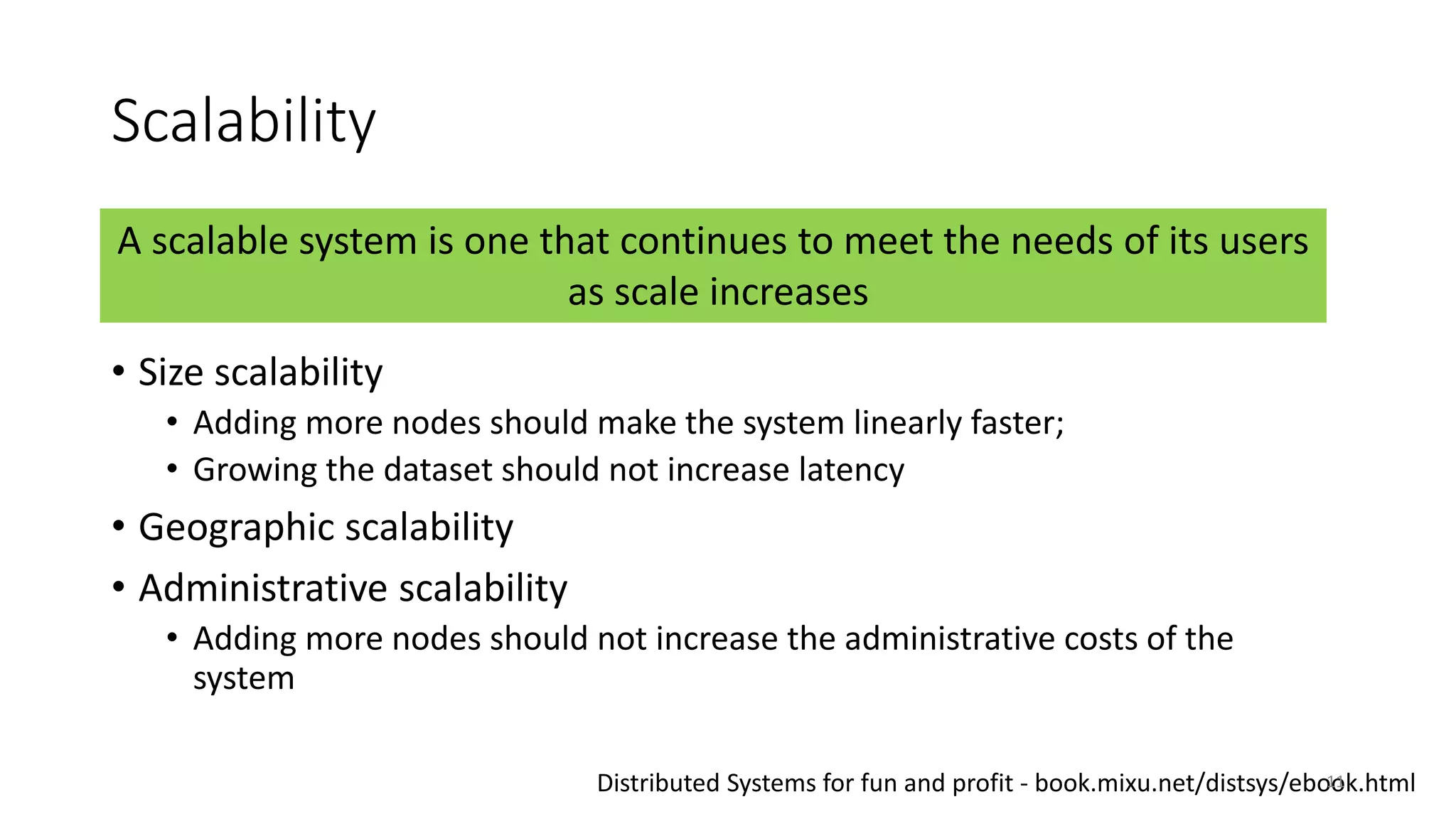 Scalability
• Size scalability
• Adding more nodes should make the system linearly faster;
• Growing the dataset should not increase latency
• Geographic scalability
• Administrative scalability
• Adding more nodes should not increase the administrative costs of the
system
A scalable system is one that continues to meet the needs of its users
as scale increases
Distributed Systems for fun and profit - book.mixu.net/distsys/ebook.html11
 