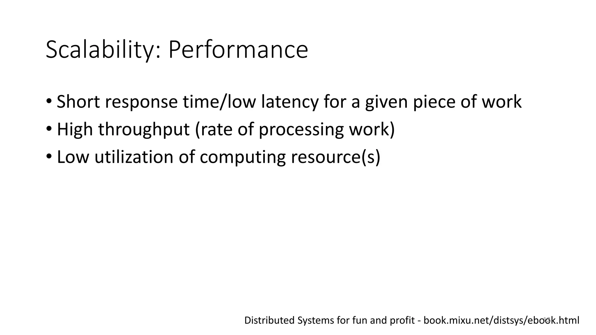 Scalability: Performance
• Short response time/low latency for a given piece of work
• High throughput (rate of processing work)
• Low utilization of computing resource(s)
Distributed Systems for fun and profit - book.mixu.net/distsys/ebook.html12
 