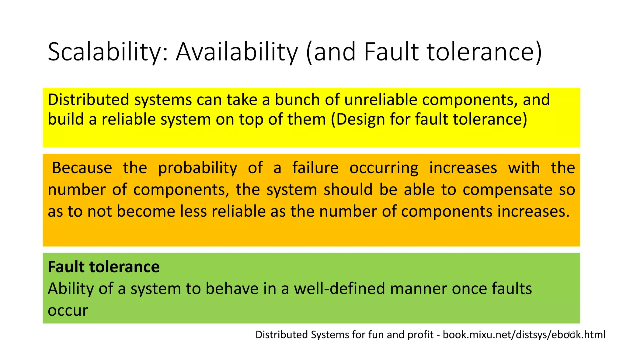 Scalability: Availability (and Fault tolerance)
Distributed systems can take a bunch of unreliable components, and
build a reliable system on top of them (Design for fault tolerance)
Because the probability of a failure occurring increases with the
number of components, the system should be able to compensate so
as to not become less reliable as the number of components increases.
Fault tolerance
Ability of a system to behave in a well-defined manner once faults
occur
Distributed Systems for fun and profit - book.mixu.net/distsys/ebook.html13
 